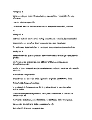 Parágrafo 2.

de la sanción, se exigirá la devolución, reparación o reposición del bien
afectado,

cuando ello fuere posible.

Cuando se trate de daños o sustracción de bienes materiales, además

58

Parágrafo 3.

sobre su autoría, se declarará nulo y se calificará con cero (0) el respectivo

documento, sin perjuicio de otras sanciones a que haya lugar.

En todo caso de falsedad en el contenido de un documento académico o

Parágrafo 4.

conocimiento de que el egresado cometió fraude en el trabajo o proyecto de
grado o

en documentos necesarios para obtener el título, previo proceso
disciplinario, podrá

anular el título otorgado y cancelar el correspondiente registro e informar de
ello a las

autoridades competentes.

Si dentro de los cinco (5) años siguientes al grado, UNIMINUTO tiene

Artículo 132. Proporcionalidad.

gravedad de la falta cometida. En la graduación de la sanción deben
aplicarse los

criterios que fija este reglamento. Sólo podrá imponerse la sanción de
cancelación de

matrícula o expulsión, cuando la falta sea calificada como muy grave.

La sanción disciplinaria debe corresponder a la

Artículo 133. Recurso de reposición.
 
