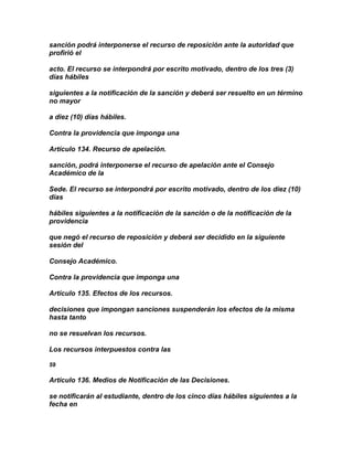 sanción podrá interponerse el recurso de reposición ante la autoridad que
profirió el

acto. El recurso se interpondrá por escrito motivado, dentro de los tres (3)
días hábiles

siguientes a la notificación de la sanción y deberá ser resuelto en un término
no mayor

a diez (10) días hábiles.

Contra la providencia que imponga una

Artículo 134. Recurso de apelación.

sanción, podrá interponerse el recurso de apelación ante el Consejo
Académico de la

Sede. El recurso se interpondrá por escrito motivado, dentro de los diez (10)
días

hábiles siguientes a la notificación de la sanción o de la notificación de la
providencia

que negó el recurso de reposición y deberá ser decidido en la siguiente
sesión del

Consejo Académico.

Contra la providencia que imponga una

Artículo 135. Efectos de los recursos.

decisiones que impongan sanciones suspenderán los efectos de la misma
hasta tanto

no se resuelvan los recursos.

Los recursos interpuestos contra las

59

Artículo 136. Medios de Notificación de las Decisiones.

se notificarán al estudiante, dentro de los cinco días hábiles siguientes a la
fecha en
 