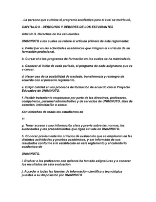 . La persona que culmina el programa académico para el cual se matriculó,

CAPITULO II - DERECHOS Y DEBERES DE LOS ESTUDIANTES

Artículo 9. Derechos de los estudiantes.

UNIMINUTO a los cuales se refiere el artículo primero de este reglamento:

a. Participar en las actividades académicas que integren el currículo de su
formación profesional.

b. Cursar el o los programas de formación en los cuales se ha matriculado.

c. Conocer al inicio de cada período, el programa de cada asignatura que va
a cursar.

d. Hacer uso de la posibilidad de traslado, transferencia y reintegro de
acuerdo con el presente reglamento.

e. Exigir calidad en los procesos de formación de acuerdo con el Proyecto
Educativo de UNIMINUTO.

f. Recibir tratamiento respetuoso por parte de las directivas, profesores,
compañeros, personal administrativo y de servicios de UNIMINUTO, libre de
coerción, intimidación o acoso.

Son derechos de todos los estudiantes de

11

g. Tener acceso a una información clara y previa sobre las normas, las
autoridades y los procedimientos que rigen su vida en UNIMINUTO.

h. Conocer previamente los criterios de evaluación que se emplearán en las
distintas actividades y pruebas académicas, y ser informado de sus
resultados conforme a lo establecido en este reglamento y al calendario
académico de

UNIMINUTO.

i. Evaluar a los profesores con quienes ha tomado asignaturas y a conocer
los resultados de esta evaluación.

j. Acceder a todas las fuentes de información científica y tecnológica
puestas a su disposición por UNIMINUTO
 