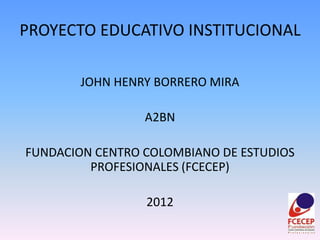 PROYECTO EDUCATIVO INSTITUCIONAL

        JOHN HENRY BORRERO MIRA

                 A2BN

FUNDACION CENTRO COLOMBIANO DE ESTUDIOS
         PROFESIONALES (FCECEP)

                 2012
 