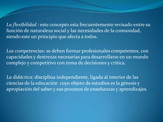 La flexibilidad : este concepto esta frecuentemente revisado entre su
función de naturaleza social y las necesidades de la comunidad,
siendo este un principio que afecta a todos.

Las competencias: se deben formar profesionales competentes, con
capacidades y destrezas necesarias para desarrollarse en un mundo
complejo y competitivo con toma de decisiones y critica.

La didáctica: disciplina independiente, ligada al interior de las
ciencias de la educación cuyo objeto de estudios es la génesis y
apropiación del saber y sus procesos de enseñanzas y aprendizajes.
 