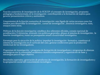 Función sustantiva de investigación de la FCECEP: el concepto de investigación, propuesta
pedagógica fundamentada en la investigación contribuyendo a la formación de sujetos para
generar pensamientos críticos y autónomos.

Lineamientos de la función sustantiva de investigación: esta ligada de varios recursos como los
medios para desarrollar la investigación , cursos de investigación , docencia investigativa, tesis,
ensayos entre otros.

Políticas de la función investigativa: establece dos referentes oficiales, consejo nacional de
acreditación y Colciencias, teniendo tres políticas generales: alinear al sistema de investigación , la
función investigativa y tener un presupuesto anual a la actividad investigativa.

Estrategia para la ejecución de la política: impulsar la investigación formativa, constituye el
sistema de investigación en el currículo del caso, generar condiciones para la producción
intelectual de los investigadores.

Programas de investigación: 1 programa de formación de investigadores 2 programas de alianzas
estratégicas con la comunidad académica científica empresarial y organización de base 3
estrategias para el logro objetivo.

Resultados esperados: generación de productos de investigación, la formación de investigadores y
la apropiación social del conocimiento tecnológico.
 