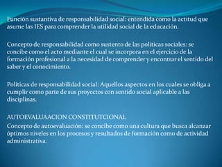 Función sustantiva de responsabilidad social: entendida como la actitud que
asume las IES para comprender la utilidad social de la educación.

Concepto de responsabilidad como sustento de las políticas sociales: se
concibe como el acto mediante el cual se incorpora en el ejercicio de la
formación profesional a la necesidad de comprender y encontrar el sentido del
saber y el conocimiento.

Políticas de responsabilidad social: Aquellos aspectos en los cuales se obliga a
cumplir como parte de sus proyectos con sentido social aplicable a las
disciplinas.

AUTOEVALUAACION CONSTITUTCIONAL
Concepto de autoevaluación: se concibe como una cultura que busca alcanzar
óptimos niveles en los procesos y resultados de formación como de actividad
administrativa.
 
