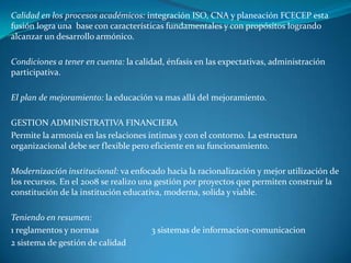 Calidad en los procesos académicos: integración ISO, CNA y planeación FCECEP esta
fusión logra una base con características fundamentales y con propósitos logrando
alcanzar un desarrollo armónico.

Condiciones a tener en cuenta: la calidad, énfasis en las expectativas, administración
participativa.

El plan de mejoramiento: la educación va mas allá del mejoramiento.

GESTION ADMINISTRATIVA FINANCIERA
Permite la armonía en las relaciones intimas y con el contorno. La estructura
organizacional debe ser flexible pero eficiente en su funcionamiento.

Modernización institucional: va enfocado hacia la racionalización y mejor utilización de
los recursos. En el 2008 se realizo una gestión por proyectos que permiten construir la
constitución de la institución educativa, moderna, solida y viable.

Teniendo en resumen:
1 reglamentos y normas                3 sistemas de informacion-comunicacion
2 sistema de gestión de calidad
 