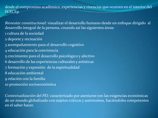 desde el compromiso académico, experiencias y vivencias que ocurren en el interior del
FCECEp.

Bienestar constitucional: visualizar el desarrollo humano desde un enfoque dirigido al
desarrollo integral de la persona, creando así las siguientes áreas:
1 cultura de la sociedad
2 deporte y recreación
3 acompañamiento para el desarrollo cognitivo
4 educación para la convivencia
5 crecimiento para el desarrollo psicológico y afectivo
6 desarrollo de las experiencias culturales y artísticas
7 formación y expresión de la espiritualidad
8 educación ambiental
9 relación con la familia
10 promoción socioeconómica

Contextualización del PEI: caracterizado por asentarse con las exigencias económicas
de un mundo globalizado con sujetos críticos y autónomos, haciéndoles competentes
en el saber hacer.
 