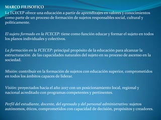 MARCO FILISOFICO
La FCECEP ofrece una educación a partir de aprendizajes en valores y conocimientos
como parte de un proceso de formación de sujetos responsables social, cultural y
políticamente.

El sujeto formado en la FCECEP: tiene como función educar y formar el sujeto en todos
los planos individuales y colectivos.

La formación en la FCECEP: principal propósito de la educación para alcanzar la
estructuración de las capacidades naturales del sujeto en su proceso de ascenso en la
sociedad.

Misión: contribuir en la formación de sujetos con educación superior, comprometidos
en todos los ámbitos capaces de liderar.

Visión: proyectados hacia el año 2017 con un posicionamiento local, regional y
nacional acreditado con programas competentes y pertinentes.

Perfil del estudiante, docente, del egresado y del personal administrativo: sujetos
autónomos, éticos, comprometidos con capacidad de decisión, propósitos y creadores.
 