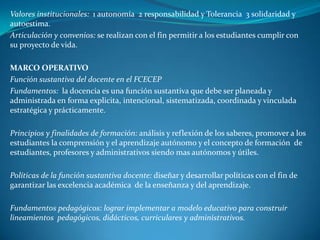 Valores institucionales: 1 autonomía 2 responsabilidad y Tolerancia 3 solidaridad y
autoestima.
Articulación y convenios: se realizan con el fin permitir a los estudiantes cumplir con
su proyecto de vida.

MARCO OPERATIVO
Función sustantiva del docente en el FCECEP
Fundamentos: la docencia es una función sustantiva que debe ser planeada y
administrada en forma explicita, intencional, sistematizada, coordinada y vinculada
estratégica y prácticamente.

Principios y finalidades de formación: análisis y reflexión de los saberes, promover a los
estudiantes la comprensión y el aprendizaje autónomo y el concepto de formación de
estudiantes, profesores y administrativos siendo mas autónomos y útiles.

Políticas de la función sustantiva docente: diseñar y desarrollar políticas con el fin de
garantizar las excelencia académica de la enseñanza y del aprendizaje.

Fundamentos pedagógicos: lograr implementar a modelo educativo para construir
lineamientos pedagógicos, didácticos, curriculares y administrativos.
 