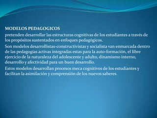 MODELOS PEDAGOGICOS
pretenden desarrollar las estructuras cognitivas de los estudiantes a través de
los propósitos sustentados en enfoques pedagógicos.
Son modelos desarrollistas-constructivistas y socialista van enmarcada dentro
de las pedagogías activas integradas estas para la auto-formación, el libre
ejercicio de la naturaleza del adolescente y adulto, dinamismo interno,
desarrollo y afectividad para un buen desarrollo.
Estos modelos desarrollan procesos meca cognitivos de los estudiantes y
facilitan la asimilación y comprensión de los nuevos saberes.
 