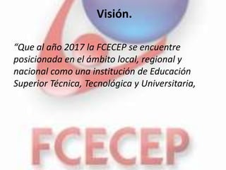 Visión.

“Que al año 2017 la FCECEP se encuentre
posicionada en el ámbito local, regional y
nacional como una institución de Educación
Superior Técnica, Tecnológica y Universitaria,
 
