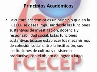 Principios Académicos

• La cultura académica es un principio que en la
  FCECEP se desea impulsar desde las funciones
  sustantivas de investigación, docencia y
  responsabilidad social. Estas funciones
  sustantivas buscan establecer los mecanismos
  de cohesión social entre la institución, sus
  instituciones de cultura y el sistema
  productivo, con el objeto de lograr a largo
 