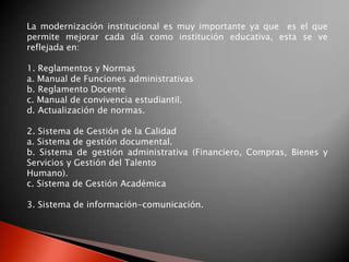 La modernización institucional es muy importante ya que es el que
permite mejorar cada día como institución educativa, esta se ve
reflejada en:

1. Reglamentos y Normas
a. Manual de Funciones administrativas
b. Reglamento Docente
c. Manual de convivencia estudiantil.
d. Actualización de normas.

2. Sistema de Gestión de la Calidad
a. Sistema de gestión documental.
b. Sistema de gestión administrativa (Financiero, Compras, Bienes y
Servicios y Gestión del Talento
Humano).
c. Sistema de Gestión Académica

3. Sistema de información-comunicación.
 