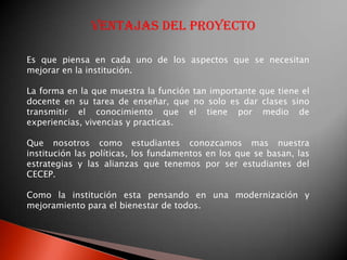 Ventajas del proyecto

Es que piensa en cada uno de los aspectos que se necesitan
mejorar en la institución.

La forma en la que muestra la función tan importante que tiene el
docente en su tarea de enseñar, que no solo es dar clases sino
transmitir el conocimiento que el tiene por medio de
experiencias, vivencias y practicas.

Que nosotros como estudiantes conozcamos mas nuestra
institución las políticas, los fundamentos en los que se basan, las
estrategias y las alianzas que tenemos por ser estudiantes del
CECEP.

Como la institución esta pensando en una modernización y
mejoramiento para el bienestar de todos.
 