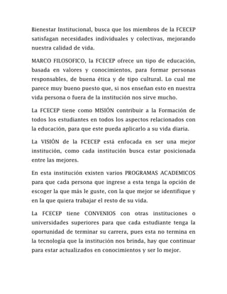 Bienestar Institucional, busca que los miembros de la FCECEP
satisfagan necesidades individuales y colectivas, mejorando
nuestra calidad de vida.

MARCO FILOSOFICO, la FCECEP ofrece un tipo de educación,
basada en valores y conocimientos, para formar personas
responsables, de buena ética y de tipo cultural. Lo cual me
parece muy bueno puesto que, si nos enseñan esto en nuestra
vida persona o fuera de la institución nos sirve mucho.

La FCECEP tiene como MISIÓN contribuir a la Formación de
todos los estudiantes en todos los aspectos relacionados con
la educación, para que este pueda aplicarlo a su vida diaria.

La VISIÓN de la FCECEP está enfocada en ser una mejor
institución, como cada institución busca estar posicionada
entre las mejores.

En esta institución existen varios PROGRAMAS ACADEMICOS
para que cada persona que ingrese a esta tenga la opción de
escoger la que más le guste, con la que mejor se identifique y
en la que quiera trabajar el resto de su vida.

La FCECEP tiene CONVENIOS con otras instituciones o
universidades superiores para que cada estudiante tenga la
oportunidad de terminar su carrera, pues esta no termina en
la tecnología que la institución nos brinda, hay que continuar
para estar actualizados en conocimientos y ser lo mejor.
 