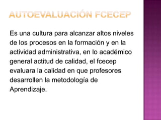 Es una cultura para alcanzar altos niveles
de los procesos en la formación y en la
actividad administrativa, en lo académico
general actitud de calidad, el fcecep
evaluara la calidad en que profesores
desarrollen la metodología de
Aprendizaje.
 