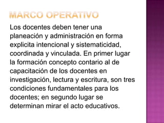 Los docentes deben tener una
planeación y administración en forma
explicita intencional y sistematicidad,
coordinada y vinculada. En primer lugar
la formación concepto contario al de
capacitación de los docentes en
investigación, lectura y escritura, son tres
condiciones fundamentales para los
docentes; en segundo lugar se
determinan mirar el acto educativos.
 