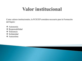 Valor institucional
Como valores institucionales, la FCECEP considera necesario para la Formación
del Sujeto:

   Autonomía
   Responsabilidad
   Tolerancia
   Solidaridad
   Autoestima
 