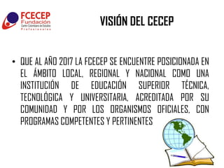 VISIÓN DEL CECEP


• QUE AL AÑO 2017 LA FCECEP SE ENCUENTRE POSICIONADA EN
  EL ÁMBITO LOCAL, REGIONAL Y NACIONAL COMO UNA
  INSTITUCIÓN DE EDUCACIÓN SUPERIOR TÉCNICA,
  TECNOLÓGICA Y UNIVERSITARIA, ACREDITADA POR SU
  COMUNIDAD Y POR LOS ORGANISMOS OFICIALES, CON
  PROGRAMAS COMPETENTES Y PERTINENTES
 