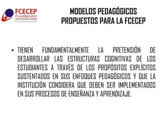 MODELOS PEDAGÓGICOS
                 PROPUESTOS PARA LA FCECEP


• TIENEN FUNDAMENTALMENTE LA PRETENSIÓN DE
  DESARROLLAR LAS ESTRUCTURAS COGNITIVAS DE LOS
  ESTUDIANTES A TRAVÉS DE LOS PROPÓSITOS EXPLÍCITOS
  SUSTENTADOS EN SUS ENFOQUES PEDAGÓGICOS Y QUE LA
  INSTITUCIÓN CONSIDERA QUE DEBEN SER IMPLEMENTADOS
  EN SUS PROCESOS DE ENSEÑANZA Y APRENDIZAJE.
 