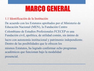 MARCO GENERAL
1.1 Identificación de la Institución
De acuerdo con los Estatutos aprobados por el Ministerio de
Educación Nacional (MEN), la Fundación Centro
Colombiano de Estudios Profesionales FCECEP es una
Fundación civil, apolítica, de utilidad común, sin ánimo de
lucro con autonomía institucional y patrimonio independiente.
Dentro de las posibilidades que le ofrecen los
mismos Estatutos, ha logrado conformar ocho programas
académicos que funcionan bajo la modalidad
presencial.
 