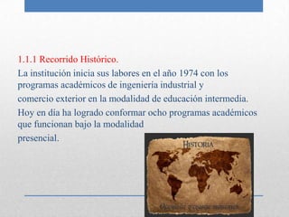 1.1.1 Recorrido Histórico.
La institución inicia sus labores en el año 1974 con los
programas académicos de ingeniería industrial y
comercio exterior en la modalidad de educación intermedia.
Hoy en día ha logrado conformar ocho programas académicos
que funcionan bajo la modalidad
presencial.
 