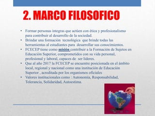 2. MARCO FILOSOFICO
• Formar personas integras que actúen con ética y profesionalismo
  para contribuir al desarrollo de la sociedad.
• Brindar una formación tecnológica que brinde todas las
  herramientas al estudiantes para desarrollar sus conocimientos.
• FCECEP tiene como misión contribuir a la Formación de Sujetos en
  Educación Superior, comprometidos con su vida personal,
  profesional y laboral, capaces de ser lideres.
• Que al año 2017 la FCECEP se encuentre posicionada en el ámbito
  local, regional y nacional como una institución de Educación
  Superior , acreditada por los organismos oficiales
• Valores institucionales como : Autonomía, Responsabilidad,
  Tolerancia, Solidaridad, Autoestima.
 
