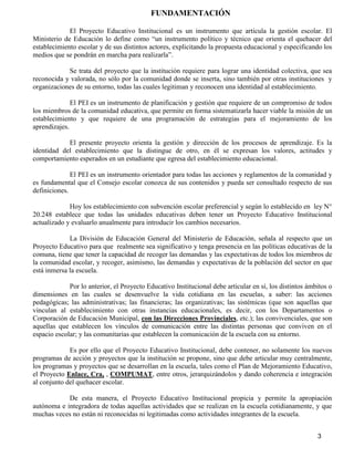3
FUNDAMENTACIÓN
El Proyecto Educativo Institucional es un instrumento que articula la gestión escolar. El
Ministerio de Educación lo define como “un instrumento político y técnico que orienta el quehacer del
establecimiento escolar y de sus distintos actores, explicitando la propuesta educacional y especificando los
medios que se pondrán en marcha para realizarla”.
Se trata del proyecto que la institución requiere para lograr una identidad colectiva, que sea
reconocida y valorada, no sólo por la comunidad donde se inserta, sino también por otras instituciones y
organizaciones de su entorno, todas las cuales legitiman y reconocen una identidad al establecimiento.
El PEI es un instrumento de planificación y gestión que requiere de un compromiso de todos
los miembros de la comunidad educativa, que permite en forma sistematizarla hacer viable la misión de un
establecimiento y que requiere de una programación de estrategias para el mejoramiento de los
aprendizajes.
El presente proyecto orienta la gestión y dirección de los procesos de aprendizaje. Es la
identidad del establecimiento que la distingue de otro, en él se expresan los valores, actitudes y
comportamiento esperados en un estudiante que egresa del establecimiento educacional.
El PEI es un instrumento orientador para todas las acciones y reglamentos de la comunidad y
es fundamental que el Consejo escolar conozca de sus contenidos y pueda ser consultado respecto de sus
definiciones.
Hoy los establecimiento con subvención escolar preferencial y según lo establecido en ley N°
20.248 establece que todas las unidades educativas deben tener un Proyecto Educativo Institucional
actualizado y evaluarlo anualmente para introducir los cambios necesarios.
La División de Educación General del Ministerio de Educación, señala al respecto que un
Proyecto Educativo para que realmente sea significativo y tenga presencia en las políticas educativas de la
comuna, tiene que tener la capacidad de recoger las demandas y las expectativas de todos los miembros de
la comunidad escolar, y recoger, asimismo, las demandas y expectativas de la población del sector en que
está inmersa la escuela.
Por lo anterior, el Proyecto Educativo Institucional debe articular en sí, los distintos ámbitos o
dimensiones en las cuales se desenvuelve la vida cotidiana en las escuelas, a saber: las acciones
pedagógicas; las administrativas; las financieras; las organizativas; las sistémicas (que son aquellas que
vinculan al establecimiento con otras instancias educacionales, es decir, con los Departamentos o
Corporación de Educación Municipal, con las Direcciones Provinciales, etc.); las convivenciales, que son
aquellas que establecen los vínculos de comunicación entre las distintas personas que conviven en el
espacio escolar; y las comunitarias que establecen la comunicación de la escuela con su entorno.
Es por ello que el Proyecto Educativo Institucional, debe contener, no solamente los nuevos
programas de acción y proyectos que la institución se propone, sino que debe articular muy centralmente,
los programas y proyectos que se desarrollan en la escuela, tales como el Plan de Mejoramiento Educativo,
el Proyecto Enlace, Cra, , COMPUMAT, entre otros, jerarquizándolos y dando coherencia e integración
al conjunto del quehacer escolar.
De esta manera, el Proyecto Educativo Institucional propicia y permite la apropiación
autónoma e integradora de todas aquellas actividades que se realizan en la escuela cotidianamente, y que
muchas veces no están ni reconocidas ni legitimadas como actividades integrantes de la escuela.
 