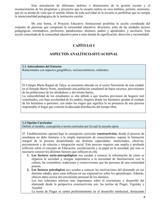 4
Esta articulación de diferentes ámbitos o dimensiones de la gestión escolar y el
reconocimiento de los programas y proyectos que la escuela realiza en esos ámbitos, permite, asimismo,
que no se pierda de vista que el sentido último de toda actividad en la escuela es posibilitar que se cumpla
la intencionalidad pedagógica de la institución escolar.
De esta forma, el Proyecto Educativo Institucional posibilita la acción coordinada del
conjunto de personas que componen la comunidad educativa: directores, jefes de las unidades técnico
pedagógicas, orientadores, profesores, paradocentes, alumnos, padres y apoderados, y auxiliares. Esta
acción concertada de la comunidad educativa pasa a estar dotada de significación, dirección y racionalidad.
CAPÍTULO I
ASPECTOS ANALÍTICO-SITUACIONAL
1.1 Antecedentes del Entorno
Relacionados con aspectos geográficos, socioeconómicos, culturales.
El Colegio María Raquel de Talca, se encuentra ubicado en el sector Nororiente de esta ciudad,
en el llamado Barrio Norte, atendiendo una población estudiantil de bajos recursos, provenientes
de las poblaciones de los alrededores y del mismo barrio.
La vulnerabilidad de los estudiantes es alta debido a que muchos provienen de hogares mal
constituidos, con baja escolaridad de los padres, hogares donde los hermanos quedan al cuidado
de los hermanos o parientes, con todos los riegos que significa la no presencia de una persona
responsable el hogar que controle la adecuada distribución del tiempo libre.
1.2 Opción Curricular
Definir el modelo, concepción o teoría curricular por la cual la escuela opera
El Establecimiento operará bajo la concepción curricular constructivista, donde el proceso de
enseñanza no debe limitarse a la simple transmisión de conocimientos: supone la formación
integral de la persona desarrollando sus distintas capacidades: intelectuales, afectivas,
psicomotoras y de relación e integración social. Este proceso requiere una amplia y profunda
reflexión sobre el concepto de Educación, escolarización y su papel en la sociedad; por esto es
necesario conocer los distintos factores que influyen en ella.
1. Los factores socio-antropológicos nos ayudan a conocer la información de cómo se
organiza la sociedad y otorgan importancia a la necesidad de familiarizarse con la
cultura, las costumbres, tradiciones y cosmovisiones que las personas de una comunidad
poseen.
2. Los factores psicológicos nos ayudan a conocer las motivaciones del alumnado en sus
distintas edades, pues estas influyen en sus expectativas sobre los aprendizajes. Además,
ofrecen datos acerca del crecimiento personal de los alumnos.
Los tres referentes teóricos más importantes sobre el crecimiento y desarrollo del
alumnado desde la perspectiva constructivista son: las teorías de Piaget, Vigotsky y
Ausubel.
La teoría de Piaget se centra preferentemente en el desarrollo intelectual, destacando
 