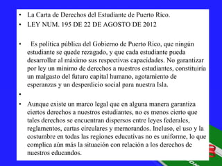 • La Carta de Derechos del Estudiante de Puerto Rico.
• LEY NUM. 195 DE 22 DE AGOSTO DE 2012
•

Es política pública del Gobierno de Puerto Rico, que ningún
estudiante se quede rezagado, y que cada estudiante pueda
desarrollar al máximo sus respectivas capacidades. No garantizar
por ley un mínimo de derechos a nuestros estudiantes, constituiría
un malgasto del futuro capital humano, agotamiento de
esperanzas y un desperdicio social para nuestra Isla.

•
• Aunque existe un marco legal que en alguna manera garantiza
ciertos derechos a nuestros estudiantes, no es menos cierto que
tales derechos se encuentran dispersos entre leyes federales,
reglamentos, cartas circulares y memorandos. Incluso, el uso y la
costumbre en todas las regiones educativas no es uniforme, lo que
complica aún más la situación con relación a los derechos de
nuestros educandos.

 