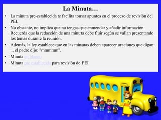 La Minuta…
• La minuta pre-establecida te facilita tomar apuntes en el proceso de revisión del
PEI.
• No obstante, no implica que no tengas que enmendar y añadir información.
Recuerda que la redacción de una minuta debe fluir según se vallan presentando
los temas durante la reunión.
• Además, la ley establece que en las minutas deben aparecer oraciones que digan:
... el padre dijo: "mmmmm".
• Minuta en blanco
• Minuta pre establecida para revisión de PEI

 