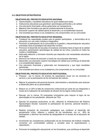 2.4. OBJETIVOS ESTRATÉGICOS
OBJETIVOS DEL PROYECTO EDUCATIVO NACIONAL
♦ Oportunidades y resultados educativos de igual calidad para todos.
♦ Instituciones educativas que garanticen aprendizajes pertinentes y de calidad.
♦ Una educación financiada y eficaz gobernada con transparencia.
♦ Maestros bien formados que ejercen profesionalmente la docencia.
♦ Educación superior de calidad aporta al desarrollo y la competitividad nacional.
♦ Una sociedad que educa a sus ciudadanos y los comprometen con su comunidad.
OBJETIVOS DEL PROYECTO EDUCATIVO REGIONAL
♦ Fortalecer las capacidades locales para la gestión participativa y democrática de la
educación con una visión holística e integradora.
♦ Promover la participación de la comunidad en la gestión y descentralización educativa
orientadas hacia el paradigma del desarrollo humano.
♦ Promover el desarrollo de escuelas innovadoras orientadas hacia el logro de la calidad
educativa, garantizando aprendizajes de calidad de los niños y jóvenes en todos los
niveles y modalidades.
♦ Adecuada selección y formación docente que responda a las necesidades educativas
de la región.
♦ Disminuir los índices de exclusión a través de una propuesta alternativa.
♦ Desarrollar una educación superior tecnológica de calidad que contribuya al desarrollo
y la competitividad regional.
♦ Una educación financiada y gobernada con transparencia y que logra resultados
pertinentes.
♦ Una sociedad que educa a sus ciudadanos y los compromete con su comunidad.
OBJETIVOS DEL PROYECTO EDUCATIVO INSTITUCIONAL
♦ Propiciar, por lo menos, 04 eventos de capacitación anual con los docentes en
servicio y con la participación de los formadores del instituto.
♦ Mejorar la autoestima del personal docente, administrativo y estudiantes para alcanzar
el desarrollo pleno de su personalidad.
♦ Reducir en un 20% la falta de compromiso institucional por parte de sus integrantes a
través de la realización de actividades de difusión de los logros institucionales.
♦ Ejecutar, por lo menos, 05 propuestas innovadoras para mejorar el logro de los
aprendizajes en los estudiantes, utilizando las TICs.
♦ Ejecutar 03 proyectos productivos, al año, utilizando la infraestructura del Sistema
Agroecológico Escolar, buscando la participación de alumnos, personal docente y
administrativo.
♦ Realizar proyectos de innovación pedagógica que conlleven al desarrollo del
pensamiento crítico, reflexivo y creativo de los estudiantes, con un 90% de
participación y disminuir las brechas de desigualdad en el acceso de la educación de
calidad.
♦ Incrementar las competencias profesionales de los formadores del Instituto mediante
convenios con universidades públicas y privadas para la especialización y
capacitación.
♦ Promover la investigación educacional, en los formadores, que contribuya al desarrollo
 
