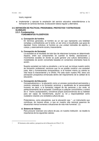 2
local y regional.
♦ Implementar y ejecutar la ampliación del servicio educativo extendiéndonos a la
formación en carreras técnicas, la educación básica regular y alternativa.
2.5. DEFINICIÓN DE POLÍTICAS, PROGRAMAS, PROYECTOS Y ESTRATEGIAS
GLOBALES
2.5.1. Fundamentos
FUNDAMENTOS FILOSÓFICOS
a. Concepción de hombre
En términos generales, el hombre es un ser que representa una totalidad
compleja y contradictoria; por lo tanto, un ser único e insustituible, que goza de
dignidad. Como individuo, el hombre es una unidad indivisible de espíritu y
cuerpo, y esencialmente social y trascendente.
b. Concepción de Sociedad.
La sociedad es el resultado de todo tipo de relaciones humanas en determinado
espacio, entre sus componentes se cuentan la familia, asociaciones y
movimientos sociales en donde se pude generar una cultura democrática y
modalidades de acción concertada basadas en consensos orientados hacia la
acción.
Nuestra sociedad con todo su pluralismo, y en la cual, se incluye nuestro centro
de formación profesional, reconoce que no es posible construir una sociedad
justa, libre y humanamente enriquecedora, si el hombre mismo no orienta su
vida hacia lo trascendental y lo infinito. Por esta razón nuestro PEI, tiene una
percepción prospectiva enmarcada dentro del mejoramiento de la calidad de la
educación.
c. Concepción de Educación
Conceptualizamos a la educación como un proceso sociocultural permanente y
continúo orientado a la formación armónica y equilibrada de la personalidad
humana; es decir, a la formación integral de las personas y por ende, al
perfeccionamiento de la sociedad. Contribuye a cualquier conocimiento y control
de sí mismo (autoposesión), conciencia propia (autoconciencia) de su realidad
para ser capaz de transformarla, asumir su rol y responsabilidad como
ciudadano creando una verdadera cultura de paz.
Pretendemos, como educadores, que la educación sea: “...un instrumento que
contribuya, de manera eficaz, a que en nuestra vida nacional pasemos de
situaciones menos humanas a situaciones de vida más humanas”. (1)
d. Sistema de Valores
Para procurar vivenciar una cultura de paz, en nuestra institución se resalta la
importancia de los siguientes valores:
III Seminario sobre análisis y perspectivas de la Educación en el Perú. P. 24.
 