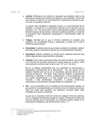 3
♦ Justicia. Entendemos por justicia la respuesta que debemos darle a las
personas en aquello que merecen por derecho o por necesidad. Es por eso
que cuando se violan uno o varios derechos, se produce la injusticia lo que,
a su vez, es y produce violencia.
La justicia hace intangible la dignidad humana y el reconocimiento de la
igualdad. La justicia es "La instauración efectiva de los derechos de las
personas". (2) Por tanto todos somos esencialmente iguales y tenemos
derecho de gozar de los bienes y servicios sociales producidos, en especial
la educación; toda marginación, postergación o discriminación debe ser
superada.
♦ Trabajo. Actividad por la que el hombre transforma la realidad para
satisfacer sus necesidades físicas y espirituales a través de la cual el
hombre se puede realizar.
♦ Honestidad. Cualidad personal que implica actitudes de probidad, rectitud.
Honradez, justicia y decencia en función de un comportamiento razonado.
♦ Superación. Cambio cualitativo en función de la realización personal que
implica dejar de lado comportamientos obsoletos.
♦ Libertad. Como rasgo esencial de todos los seres humanos, ella consiste
en el dominio de la propia conducta en cuanto sujeto de sí mismo, como
valor personal: conduce al ser humano a ser " él " y no " los otros”.
No es un atributo individualista sino una capacidad de comunicación y
participación (fundamentos de la democracia). Así, nos parece que la
auténtica libertad sólo se da en el crecimiento personal dentro de una
correcta convivencia. Por tanto, todos tenemos derecho a expresarnos
libremente, a discrepar, a criticar, a organizarnos, a tomar decisiones que
nos atañan personalmente y a todo aquello que la Constitución nos
recuerda: "...toda arbitrariedad, imposición, o presión, intolerancia,
manipulación y concentración de poder deben ser superados". (3)
♦ Paz. La paz entendida como el equilibrio en las interacciones sociales, se
da cuando en la sociedad todos sus miembros viven en relación armoniosa.
Para que exista este equilibrio, las relaciones humanas deben estar
fundadas en la justicia y la libertad.
La paz es un imperativo moral en contra de cualquier forma de violencia,
con un imperativo del derecho basado en nuestra Constitución Política que
sirve de sustento para la democracia, es imperativo político basado en la
participación ciudadana y que afrenta al bien común. ( * )
2 IV Seminario sobre análisis y perspectivas de la Educación en el Perú. P. 234.
Constitución Política del Perú.
* Confrontar. Ob. Cit.
 