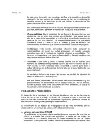 4
La paz en su dimensión más completa, significa una situación en la cual la
realización del ser humano es posible porque se dan las condiciones de
relación humana y de estructura social que facilitan el desarrollo de las
potencialidades de las personas.
Por tanto todos debemos buscar la solución de los problemas humanos que
generan, estimulan o permiten la violencia en cualquiera de sus formas.
♦ Responsabilidad. Como capacidad del ser humano de responder por sus
decisiones y de los actos que en ellas se manifiestan. Nos parece que en
ella es la base de la honestidad, lo cual implica un profundo respeto a la
persona del otro y su dignidad. La responsabilidad presupone una aguda
conciencia social y capacita para el diálogo y para el esfuerzo de
compatibilidad de intereses que supone la dimensión colectiva del proyecto.
♦ Solidaridad. Toda nuestra comunidad educativa debe compartir la
responsabilidad de lograr las metas propuestas en nuestro proyecto
educativo, pues es el resultado de nuestros intereses y necesidades. Por
tanto, es un imperativo moral vivenciar la asociación y la participación como
rasgos característicos de la solidaridad.
♦ Veracidad. Como valor y virtud, la verdad permite vivir en libertad para
formar a los hombres como personas capaces de decir "sí" cuando es "sí" y
"no" cuando es "no", entonces habrá sinceridad y valentía para decir y
actuar al margen de la hipocresía, terreno falso en el que, fácilmente nos
podemos hundir.
La verdad es la fuerza de la paz. No hay paz sin verdad. La injusticia, la
violencia y la mentira caminan juntas.
Por este motivo, nuestro PEI se inscribe en este horizonte orientador y sus
planteamientos se desarrollaran en el trabajo curricular. Por lo anterior,
nuestro currículo tiene como fundamento filosófico orientador, el cultivo de
los valores fundamentales de la persona.
FUNDAMENTOS PSICOLÓGICOS
El desarrollo de la psicología en las últimas décadas es otro de los factores de
fuerte incidencia en el trabajo curricular; al considerarse que lo medular del
currículo son las experiencias de aprendizaje significativo, podemos recoger el
resultado de la investigación psicológica en este terreno.
El conocimiento de los trabajos de investigadores es de suma importancia para la
elaboración de un currículo de calidad, entre ellos consideramos:
a. La teoría psicogenética: PIAGET
Para ubicarnos en la epistemología genética tenemos que recordar que ésta se
orienta a entender las operaciones cognitivas a través de las cuales se
construyen el conocimiento. Con este fin Piaget introduce la idea de "sujeto
epistémico" como parte del proceso mental de construcción que realiza cada
 