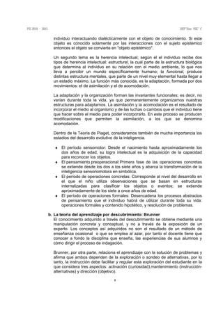 5
individuo interactuando dialécticamente con el objeto de conocimiento. Si este
objeto es conocido solamente por las interacciones con el sujeto epistémico
entonces el objeto se convierte en "objeto epistémico".
Un segundo tema es la herencia intelectual; según él el individuo recibe dos
tipos de herencia intelectual: estructural, la cual parte de la estructura biológica
que determina al individuo en su relación con el medio ambiente, lo que nos
lleva a percibir un mundo específicamente humano; la funcional, produce
distintas estructura mentales, que parte de un nivel muy elemental hasta llegar a
un estadio máximo. La función más conocida, es la adaptación, formada por dos
movimientos: el de asimilación y el de acomodación.
La adaptación y la organización forman las invariantes funcionales; es decir, no
varían durante toda la vida, ya que permanentemente organizamos nuestras
estructuras para adaptarnos. La asimilación y la acomodación es el resultado de
incorporar el medio al organismo y de las luchas o cambios que el individuo tiene
que hacer sobre el medio para poder incorporarlo. En este proceso se producen
modificaciones que permiten la asimilación, a los que se denomina
acomodación.
Dentro de la Teoría de Piaget, consideramos también de mucha importancia los
estadios del desarrollo evolutivo de la inteligencia.
♦ El período sensomotor: Desde el nacimiento hasta aproximadamente los
dos años de edad, su logro intelectual es la adquisición de la capacidad
para reconocer los objetos.
♦ El pensamiento preoperacional:Primera fase de las operaciones concretas
se extiende desde los dos a los siete años y abarca la transformación de la
inteligencia sensoriomotora en simbólica.
♦ El período de operaciones concretas: Corresponde al nivel del desarrollo en
el que el niño utiliza observaciones que se basan en estructuras
internalizadas para clasificar los objetos o eventos; se extiende
aproximadamente de los siete a once años de edad.
♦ El período de operaciones formales: Desencadena los procesos abstractos
de pensamiento que el individuo habrá de utilizar durante toda su vida:
operaciones formales y contenido hipotético, y resolución de problemas.
b. La teoría del aprendizaje por descubrimiento: Brunner
El conocimiento adquirido a través del descubrimiento se obtiene mediante una
manipulación concreta y conceptual, y no a través de la exposición de un
experto. Los conceptos así adquiridos no son el resultado de un método de
enseñanza ocasional o que se emplea al azar, por tanto el docente tiene que
conocer a fondo la disciplina que enseña, las experiencias de sus alumnos y
cómo dirigir el proceso de indagación.
Brunner, por otra parte, relaciona el aprendizaje con la solución de problemas y
afirma que ambos dependen de la exploración o sondeo de alternativas, por lo
tanto, la instrucción debe facilitar y regular esta exploración del estudiante en la
que considera tres aspectos: activación (curiosidad),mantenimiento (instrucción-
alternativas) y dirección (objetivo).
 