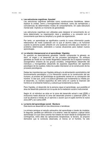 6
c. Las estructuras cognitivas: Ausubel
Las estructuras cognitivas definidas como construcciones hipotéticas, deben
explicar la unidad, cierre y homogeneidad individual, como las semejanzas y
coincidencias de determinados modos de comportamiento. En cada estructura
mental está implícito un momento de generalidad.
Las estructuras cognitivas son utilizadas para designar el conocimiento de un
tema determinado, su organización clara y establece y su conexión son el
conocimiento que tiene su amplitud y su grado de organización.
Por tanto, un aprendizaje es significativo cuando la nueva información puede
relacionarse de modo sustancial con lo que el alumno sabe y es funcional
cuando la persona puede utilizarlo en una sustancia concreta para resolver un
problema determinado, extenderlo a nuevas situaciones para realizar nuevos
aprendizajes.
d. La relación interpersonal en el aprendizaje: Vigotsky
Su posición es esencialmente genetista: intentar comprender la génesis; es
decir, el origen y el desarrollo de los procesos psicológicos. Su enfoque
genetista se divide en los niveles filogenético (desarrollo de la especie humana)
sociogenético (historia de los grupos sociales), ontogenéticos (desarrollo del
individuo) y microgenético (desarrollo de aspectos específicos del repertorio
psicológico de los sujetos), todos los cuales intervienen en la construcción de los
procesos psicológicos.
Dadas las importancias que Vigotsky atribuyó a la alimentación sociohistórico del
funcionamiento psicológico y a la interacción social en la construcción del ser
humano, el proceso de aprendizaje es igualmente central en su concepción del
hombre. O sea que, junto a la postura genetista que fundamenta su interés por
el desarrollo, su manera específica de verlo toma en cuenta la inserción del
hombre en el ambiente histórico y cultural que fundamenta su teoría.
Para Vigotsky, el desarrollo de la persona sigue al aprendizaje, que posibilita el
área de desarrollo potencial con la ayuda de la mediación social e instrumental.
Según él, el individuo se sitúa en la zona del desarrollo actual o real (ZDR) y
evoluciona hasta alcanzar la zona del desarrollo próximo o potencial (ZDP), la
cual se alcanza a través de un ejercicio o acción que el sujeto domine la nueva
zona ZDP y se vuelva ZDR.
e. La teoría del aprendizaje social: Bandura
Esta teoría se desarrolló en tres direcciones o temáticas:
La primera persigue el estudio exhaustivo del aprendizaje a través de modelos;
la segunda, paralela por definición a la anterior, trata de explicar y aplicar dicho
aprendizaje a lo que otros autores han tratado de hacer desde la contigüidad a la
contingencia, entre ellas las aplicaciones terapéuticas; la tercera, se propone
demostrar que la conducta observada, al menos en el hombre, ha sido
 