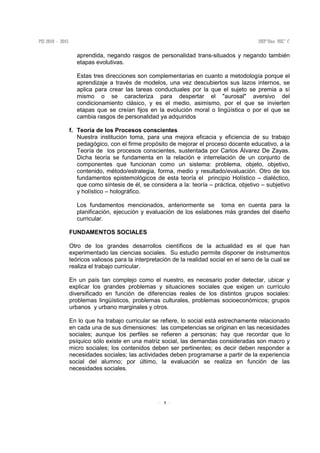 7
aprendida, negando rasgos de personalidad trans-situados y negando también
etapas evolutivas.
Estas tres direcciones son complementarias en cuanto a metodología porque el
aprendizaje a través de modelos, una vez descubiertos sus lazos internos, se
aplica para crear las tareas conductuales por la que el sujeto se premia a sí
mismo o se caracteriza para despertar el "aurosal" aversivo del
condicionamiento clásico, y es el medio, asimismo, por el que se invierten
etapas que se creían fijos en la evolución moral o lingüística o por el que se
cambia rasgos de personalidad ya adquiridos
f. Teoría de los Procesos conscientes
Nuestra institución toma, para una mejora eficacia y eficiencia de su trabajo
pedagógico, con el firme propósito de mejorar el proceso docente educativo, a la
Teoría de los procesos conscientes, sustentada por Carlos Álvarez De Zayas.
Dicha teoría se fundamenta en la relación e interrelación de un conjunto de
componentes que funcionan como un sistema: problema, objeto, objetivo,
contenido, método/estrategia, forma, medio y resultado/evaluación. Otro de los
fundamentos epistemológicos de esta teoría el principio Holístico – dialéctico,
que como síntesis de él, se considera a la: teoría – práctica, objetivo – subjetivo
y holístico – holográfico.
Los fundamentos mencionados, anteriormente se toma en cuenta para la
planificación, ejecución y evaluación de los eslabones más grandes del diseño
curricular.
FUNDAMENTOS SOCIALES
Otro de los grandes desarrollos científicos de la actualidad es el que han
experimentado las ciencias sociales. Su estudio permite disponer de instrumentos
teóricos valiosos para la interpretación de la realidad social en el seno de la cual se
realiza el trabajo curricular.
En un país tan complejo como el nuestro, es necesario poder detectar, ubicar y
explicar los grandes problemas y situaciones sociales que exigen un currículo
diversificado en función de diferencias reales de los distintos grupos sociales:
problemas lingüísticos, problemas culturales, problemas socioeconómicos; grupos
urbanos y urbano marginales y otros.
En lo que ha trabajo curricular se refiere, lo social está estrechamente relacionado
en cada una de sus dimensiones: las competencias se originan en las necesidades
sociales; aunque los perfiles se refieren a personas; hay que recordar que lo
psíquico sólo existe en una matriz social, las demandas consideradas son macro y
micro sociales; los contenidos deben ser pertinentes; es decir deben responder a
necesidades sociales; las actividades deben programarse a partir de la experiencia
social del alumno; por último, la evaluación se realiza en función de las
necesidades sociales.
 