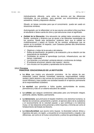 9
Individualmente diferente, varía entre los alumnos por las diferencias
individuales, de sus actitudes para aprender, sus conocimientos previos,
autoestima, interés y disposición afectiva.
Situado, en tareas concretas para que el conocimiento pueda ser usado en
situaciones similares.
Autorregulado, por la reflexividad, en la que asume una actitud crítica que lleva
al estudiante a darse cuenta de cómo y qué estructuras crean el significado.
♦ Calidad de la Educación. Una educación de calidad debe concebirse como
flexible, cambiante y dinámica que se ajuste a las diferentes necesidades de
los usuarios. Desde esta perspectiva, podemos decir que la calidad es
multidimensional y estará en función de los cambios vertiginosos que se
operan en la sociedad. Al respecto, Juan Casassus plantea seis dimensiones
de la calidad educativa:
Objetivos y metas de la escuela o del sistema.
Estilos de planificación, de gestión y de evaluación y de su relación con las
expectativas de resultados.
Facilidades de acceso al aprendizaje (currículo, infraestructura, uso del
tiempo, materiales)
Los docentes y su actividad: ambiente laboral y condiciones de trabajo.
El ambiente emocional: relación vital maestro - alumno.
Los vínculos con los padres y apoderados de los alumnos.
2.5.2. Principios
PRINCIPIOS EDUCACIONALES DE LA INSTITUCIÒN
♦ La ética, que inspira una educación promotora de los valores de paz,
solidaridad, justicia, libertad, honestidad, tolerancia, responsabilidad, trabajo,
verdad y pleno derecho a las normas de convivencia; que fortalece la conciencia
moral individual y hace posible una sociedad basada en el ejercicio permanente
de la responsabilidad ciudadana.
♦ La equidad, que garantiza a todos iguales oportunidades de acceso,
permanencia y trato en un sistema educativo de calidad.
♦ La calidad, que asegura condiciones adecuadas para una formación integral,
pertinente, abierta, flexible y permanente.
♦ La democracia, que promueve el respeto irrestricto a los derechos humanos, la
libertad de conciencia, pensamiento y opinión, el ejercicio pleno de la ciudadanía
y el reconocimiento de la voluntad popular; y que contribuye a la tolerancia
mutua en las relaciones entre personas y entre mayorías y minorías así como el
fortalecimiento del Estado de Derecho.
♦ La interculturalidad, que asume como riqueza la diversidad cultural, étnica y
lingüística del país y la región, y encuentra en el reconocimiento y respeto a las
diferencias, así como en el mutuo conocimiento y actitud de aprendizaje del otro,
 