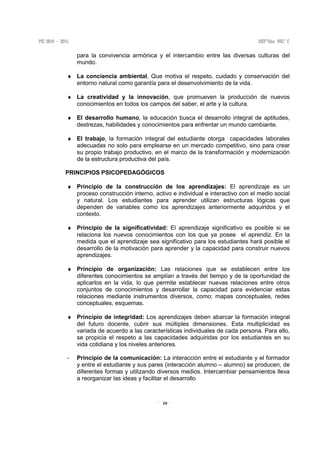10
para la convivencia armónica y el intercambio entre las diversas culturas del
mundo.
♦ La conciencia ambiental, Que motiva el respeto, cuidado y conservación del
entorno natural como garantía para el desenvolvimiento de la vida.
♦ La creatividad y la innovación, que promueven la producción de nuevos
conocimientos en todos los campos del saber, el arte y la cultura.
♦ El desarrollo humano, la educación busca el desarrollo integral de aptitudes,
destrezas, habilidades y conocimientos para enfrentar un mundo cambiante.
♦ El trabajo, la formación integral del estudiante otorga capacidades laborales
adecuadas no solo para emplearse en un mercado competitivo, sino para crear
su propio trabajo productivo, en el marco de la transformación y modernización
de la estructura productiva del país.
PRINCIPIOS PSICOPEDAGÓGICOS
♦ Principio de la construcción de los aprendizajes: El aprendizaje es un
proceso construcción interno, activo e individual e interactivo con el medio social
y natural. Los estudiantes para aprender utilizan estructuras lógicas que
dependen de variables como los aprendizajes anteriormente adquiridos y el
contexto.
♦ Principio de la significatividad: El aprendizaje significativo es posible si se
relaciona los nuevos conocimientos con los que ya posee el aprendiz. En la
medida que el aprendizaje sea significativo para los estudiantes hará posible el
desarrollo de la motivación para aprender y la capacidad para construir nuevos
aprendizajes.
♦ Principio de organización: Las relaciones que se establecen entre los
diferentes conocimientos se amplían a través del tiempo y de la oportunidad de
aplicarlos en la vida, lo que permite establecer nuevas relaciones entre otros
conjuntos de conocimientos y desarrollar la capacidad para evidenciar estas
relaciones mediante instrumentos diversos, como: mapas conceptuales, redes
conceptuales, esquemas.
♦ Principio de integridad: Los aprendizajes deben abarcar la formación integral
del futuro docente, cubrir sus múltiples dimensiones. Esta multiplicidad es
variada de acuerdo a las características individuales de cada persona. Para ello,
se propicia el respeto a las capacidades adquiridas por los estudiantes en su
vida cotidiana y los niveles anteriores.
- Principio de la comunicación: La interacción entre el estudiante y el formador
y entre el estudiante y sus pares (interacción alumno – alumno) se producen, de
diferentes formas y utilizando diversos medios. Intercambiar pensamientos lleva
a reorganizar las ideas y facilitar el desarrollo
 