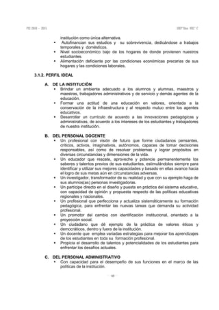 13
institución como única alternativa.
Autofinancian sus estudios y su sobrevivencia, dedicándose a trabajos
temporales y domésticos.
Nivel socioeconómico bajo de los hogares de donde provienen nuestros
estudiantes.
Alimentación deficiente por las condiciones económicas precarias de sus
hogares y las condiciones laborales.
3.1.2. PERFIL IDEAL
A. DE LA INSTITUCIÒN
Brindar un ambiente adecuado a los alumnos y alumnas, maestros y
maestras, trabajadores administrativos y de servicio y demás agentes de la
educación.
Formar una actitud de una educación en valores, orientada a la
conservación de la infraestructura y al respecto mutuo entre los agentes
educativos.
Desarrollar un currículo de acuerdo a las innovaciones pedagógicas y
administrativas, de acuerdo a los intereses de los estudiantes y trabajadores
de nuestra institución.
B. DEL PERSONAL DOCENTE
Un profesional con visión de futuro que forme ciudadanos pensantes,
críticos, activos, imaginativos, autónomos, capaces de tomar decisiones
responsables, así como de resolver problemas y lograr propósitos en
diversas circunstancias y dimensiones de la vida.
Un educador que rescate, aproveche y potencie permanentemente los
saberes y talentos previos de sus estudiantes, estimulándolos siempre para
identificar y utilizar sus mejores capacidades y basado en ellas avance hacia
el logro de sus metas aún en circunstancias adversas.
Un investigador, transformador de su realidad y que con su ejemplo haga de
sus alumnos(as) personas investigadoras.
Un partícipe directo en el diseño y puesta en práctica del sistema educativo,
con capacidad de opinión y propuesta respecto de las políticas educativas
regionales y nacionales.
Un profesional que perfecciona y actualiza sistemáticamente su formación
pedagógica, para enfrentar las nuevas tareas que demanda su actividad
profesional.
Un promotor del cambio con identificación institucional, orientado a la
proyección social.
Un ciudadano que dé ejemplo de la práctica de valores éticos y
democráticos, dentro y fuera de la institución.
Un docente que emplea variadas estrategias para mejorar los aprendizajes
de los estudiantes en toda su formación profesional.
Propicia el desarrollo de talentos y potencialidades de los estudiantes para
enfrentar los desafíos actuales.
C. DEL PERSONAL ADMINISTRATIVO
Con capacidad para el desempeño de sus funciones en el marco de las
políticas de la institución.
 