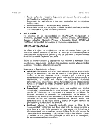14
Número suficiente y necesario de personal para cumplir de manera óptima
con los objetivos institucionales.
Consensuar las aspiraciones e intereses personales con los objetivos
institucionales.
Identificación plena con la institución y sus objetivos.
Ambiente de trabajo adecuado para fortalecer las relaciones interpersonales
que coadyuven al logro de las metas propuestas.
D. DEL ALUMNO
Se considera en las especialidades de PEDAGOGÍA: Computación e
informática, Educación Física, Matemática, Ciencias Sociales, Comunicación,
Ciencias Naturales, Educación Primaria y Educación Inicial; CARRERAS
TÉCNICAS: Contabilidad, Computación e Informática, Agropecuaria.
CARRERAS PEDAGÓGICAS
Se refiere al conjunto de competencias que los estudiantes deben lograr al
finalizar su proceso de formación docente. Se constituye en un referente para los
formadores que acompañan el proceso y para los que tienen la responsabilidad
de asumir decisiones de política educativa.
Reúne las intencionalidades y aspiraciones que orientan la formación inicial
considerando, los principios y objetivos de la educación superior y las demandas
nacionales y mundiales a la profesión docente.
Se enmarca en los siguientes enfoques:
♦ Humanista: propicia una educación que fomente el desarrollo y crecimiento
integral del ser humano para que se involucre como agente activo en la
construcción de una sociedad donde confluyan la paz, la libertad y la
solidaridad universal; un profesional que se forme bajo un marco nacional e
internacional, a través del estudio de problemas mundiales
contemporáneos, retos cruciales para la humanidad; respeto a los derechos
humanos, protección del medio ambiente y promoción de la cooperación
entre naciones.
♦ Intercultural: concibe la diferencia como una cualidad que implica
comprensión y respeto recíproco entre distintas culturas; así como una
relación de intercambio de conocimientos y valores en condiciones de
igualdad, aportando al desarrollo del conocimiento, de la filosofía y
cosmovisión del mundo y a las relaciones que en éste se establecen entre
diferentes actores, en diferentes circunstancias. Permite asumir una
conciencia crítica de la propia cultura y afrontar en mejores términos la
globalización y mundialización de la cultura.
♦ Ambiental: plantea el desarrollo sostenible desde la ética de la
responsabilidad y solidaridad que debe existir entre los seres humanos y
entre éstos y el resto de la naturaleza, es decir, desde una óptica intra e
intergeneracional; desde una línea biocenocéntrica. Según este enfoque, la
"comunidad ética" se entiende como una comunidad que se interesa no sólo
por el hombre (antropocentrismo) sino por los seres vivos en su conjunto,
sin descuidar la naturaleza inanimada.
 