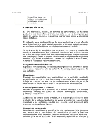 20
formación de líderes con
actitudes democráticas, de
empatía y de servicio
comunitario.
CARRERAS TÉCNICAS
El Perfil Profesional, describe, en términos de competencias, las funciones
productivas que desarrolla un profesional; y cada uno de los desempeños que
realiza en aquellas funciones, de acuerdo a estándares de calidad y condiciones
reales de trabajo.
Es elaborado con la asistencia técnica del sector productivo y sirve de referente
para el diseño de una oferta educativa acorde a la demanda laboral. Asimismo,
es una herramienta flexible que permite la actualización del currículo.
Se caracteriza por su polivalencia, que implica un conocimiento y manejo más
amplio de una determinada área profesional, permitiendo a un individuo cambiar
de puesto de trabajo y adaptarse a los cambios tecnológicos y organizacionales
que puedan producirse a lo largo de su vida laboral. Comprende la Competencia
General, Capacidades Profesionales, Unidades de Competencia, Realizaciones,
Criterios de Realización y Dominio Profesional.
Competencia Técnico-Profesional
Expresa en forma sintética y concisa el quehacer profesional, en términos de las
competencias necesarias, a fin de realizar las funciones productivas propias de
una profesión.
Capacidades
Expresan las capacidades más características de la profesión, señalando
especialmente las que no son directamente observables en la ejecución del
trabajo, así como las que tiene que ver con la respuesta a las contingencias, la
organización del trabajo, la cooperación, la comunicación y la autonomía.
Evolución previsible de la profesión
Describe la prognosis de la profesión, en el entorno productivo y la actividad
económica; tomando en cuenta los cambios tecnológicos, organizativos,
políticos y socioculturales.
Al identificar los cambios en una profesión, en el mediano plazo, derivados de la
evolución de la actividad productiva, se puede proyectar los requerimientos
educativos y de calificación práctica que necesita aquel profesional para
mantener una competencia vigente.
Unidades de Competencia
Describen los requerimientos de calificación más precisos que debe demostrar
una persona en el cumplimiento de determinados procesos y funciones
correspondientes a una profesión, según los estándares de calidad esperados,
definidos por el sector productivo. Deben tener valor y significado en el empleo y
 