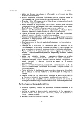22
♦ Utiliza las diversas estructuras de información en el manejo de datos
mediante la computadora.
♦ Elabora Programas confiables y eficientes para las diversas clases de
computadoras que existen, utilizando los diferentes tipos de datos.
♦ Organiza y dirige el Procesamiento de Datos de una empresa seleccionando
al personal y equipos necesarios.
♦ Aplica la técnica de Programación Estructurada y módulos en el desarrollo
de sistemas con las aplicaciones Visual Basic, Base de Datos, SQL Server,
Diseño Gráfico, Full Multimedia y nuevos programas modernos.
♦ Conoce los fundamentos, principios, organización, y estructura de los
Sistemas Operativos para su manejo en computadoras mayores.
♦ Diseña programas estructurales e interactivos para fines comerciales,
utilizando archivos indexados en cualquier computadora.
♦ Realiza la computación de los programas de un lenguaje de programación
específico, su lenguaje propio de la computadora así como la verificación
con datos de prueba.
♦ Diseña programas de diferente grado de dificultad para mini computadoras y
mainframes.
♦ Participa en la evaluación de alternativas para la utilización de la
computadora en un ambiente de teleprocesos local o interconectado con
otras computadoras, aplicando los conocimientos y habilidades adquiridos.
♦ Aplica las técnicas de organización de archivos lógicos, los métodos de
acceso y los mecanismos de protección, seguridad y el análisis y diseño
de sistemas.
♦ Utiliza los principios lógicos y operaciones básicas de circuitos
electrónicos digitales en aspectos referentes a la carrera profesional.
♦ Interpreta conceptos y aplica métodos, técnicas, diseños y diagramas de
textos, manuales y catálogos impresos en inglés en el sistema
computacional.
♦ Conoce e implica en la carrera profesional los elementos de los costos de
productos determinados, los aspectos relacionados a los presupuestos y su
respectivo registro.
♦ Aplica la técnica de digitalización para presentar gráficamente el resultado
de un cálculo o proceso mediante la transformación de imágenes en
códigos.
♦ Realiza proyectos de investigación referente a estudios económicos
y financieros, aplicando las normas para la elaboración de una tesis.
♦ Mide el grado de rentabilidad de un proyecto, teniendo en cuenta la
investigación de mercado y la respectiva evaluación económica y financiera.
Perfil de la carrera técnica de Contabilidad
♦ Planifica, organiza y controla las actividades contables inherentes a su
campo.
♦ Verifica y registra la documentación sustentatoria de las operaciones
contables en los libros principales y auxiliares, acorde con los sistemas y
planes Contables vigentes.
♦ Verifica y registra el movimiento de caja y banco.
 