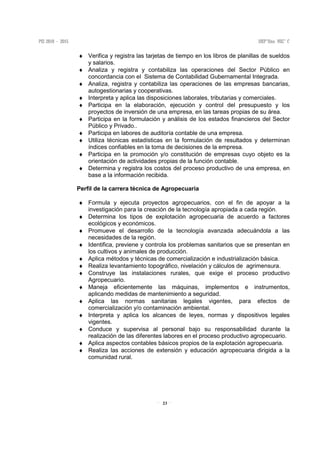 23
♦ Verifica y registra las tarjetas de tiempo en los libros de planillas de sueldos
y salarios.
♦ Analiza y registra y contabiliza las operaciones del Sector Público en
concordancia con el Sistema de Contabilidad Gubernamental Integrada.
♦ Analiza, registra y contabiliza las operaciones de las empresas bancarias,
autogestionarias y cooperativas.
♦ Interpreta y aplica las disposiciones laborales, tributarias y comerciales.
♦ Participa en la elaboración, ejecución y control del presupuesto y los
proyectos de inversión de una empresa, en las tareas propias de su área.
♦ Participa en la formulación y análisis de los estados financieros del Sector
Público y Privado..
♦ Participa en labores de auditoría contable de una empresa.
♦ Utiliza técnicas estadísticas en la formulación de resultados y determinan
índices confiables en la toma de decisiones de la empresa.
♦ Participa en la promoción y/o constitución de empresas cuyo objeto es la
orientación de actividades propias de la función contable.
♦ Determina y registra los costos del proceso productivo de una empresa, en
base a la información recibida.
Perfil de la carrera técnica de Agropecuaria
♦ Formula y ejecuta proyectos agropecuarios, con el fin de apoyar a la
investigación para la creación de la tecnología apropiada a cada región.
♦ Determina los tipos de explotación agropecuaria de acuerdo a factores
ecológicos y económicos.
♦ Promueve el desarrollo de la tecnología avanzada adecuándola a las
necesidades de la región.
♦ Identifica, previene y controla los problemas sanitarios que se presentan en
los cultivos y animales de producción.
♦ Aplica métodos y técnicas de comercialización e industrialización básica.
♦ Realiza levantamiento topográfico, nivelación y cálculos de agrimensura.
♦ Construye las instalaciones rurales, que exige el proceso productivo
Agropecuario.
♦ Maneja eficientemente las máquinas, implementos e instrumentos,
aplicando medidas de mantenimiento a seguridad.
♦ Aplica las normas sanitarias legales vigentes, para efectos de
comercialización y/o contaminación ambiental.
♦ Interpreta y aplica los alcances de leyes, normas y dispositivos legales
vigentes.
♦ Conduce y supervisa al personal bajo su responsabilidad durante la
realización de las diferentes labores en el proceso productivo agropecuario.
♦ Aplica aspectos contables básicos propios de la explotación agropecuaria.
♦ Realiza las acciones de extensión y educación agropecuaria dirigida a la
comunidad rural.
 