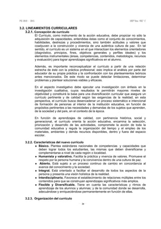 24
3.2. LINEAMIENTOS CURRICULARES
3.2.1. Concepción de currículo
El Currículo, como instrumento de la acción educativa, debe propiciar no sólo la
adquisición de capacidades, entendidas éstas como el conjunto de conocimientos,
habilidades, destrezas y procedimientos, sino también actitudes y valores que
coadyuven a la construcción y vivencia de una auténtica cultura de paz. En tal
sentido, el currículo es un sistema en el que interactúan los elementos orientadores
(diagnóstico, principios, fines, objetivos generales y perfiles ideales) y los
elementos instrumentales (áreas, competencias, contenidos, metodología, recursos
y evaluación) para lograr aprendizajes significativos en el alumno.
Además, es importante reconceptualizar el currículo a partir de una relación
estrecha de éste con la práctica profesional; esto implica el análisis por parte del
educador de su propia práctica y la confrontación con los planteamientos teóricos
antes mencionados. De este modo se puede detectar limitaciones, determinar
problemas y plantear soluciones viables y eficaces.
En el aspecto investigativo debe ejecutar una investigación con énfasis en la
investigación cualitativa, cuyos resultados le permitirán mayores niveles de
objetividad y constituirá la base para una diversificación curricular que asegure un
currículo pertinente y de calidad según las exigencias de la realidad, en esta
perspectiva, el currículo busca desencadenar un proceso sistemático e intencional
de formación de personas al interior de la institución educativa, en función de
propósitos pertinentes a las necesidades y demandas de los sujetos que aprenden,
de la sociedad y del país, en el contexto de la época.
En función de aprendizajes de calidad, con pertinencia histórica, social y
generacional, el currículo orienta la acción educativa, encamina la selección,
priorización y desarrollo de las actividades, compromete la acción de toda la
comunidad educativa y regula la organización del tiempo y el empleo de los
materiales, ambientes y demás recursos disponibles, dentro y fuera del espacio
escolar.
3.2.2. Características del nuevo currículo
♦ Básico. Plantea estándares nacionales de competencias y capacidades que
deben lograr todos los estudiantes, las mismas que deben diversificarse y
complementarse a nivel de cada región o localidad.
♦ Humanista y valorativo. Facilita la práctica y vivencia de valores. Promueve el
respeto por la persona humana y la convivencia dentro de una cultura de paz.
♦ Abierto. Está sujeto a un proceso continuo de cambio en concordancia al
avance del conocimiento y la sociedad.
♦ Integral. Está orientado a facilitar el desarrollo de todos los aspectos de la
persona y presenta una visión holística de la realidad.
♦ Interdisciplinario. Favorece el establecimiento de relaciones múltiples entre los
contenidos para que se construyan aprendizajes significativos más amplios.
♦ Flexible y Diversificable. Tiene en cuenta las características y ritmos de
aprendizaje de los alumnos y alumnas; y de la comunidad donde se desarrolla,
adecuándose y enriqueciéndose permanentemente en función de ellas.
3.2.3. Organización del currículo
 