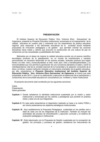 4
PRESENTACIÓN
El Instituto Superior de Educación Público “Hno. Victorino Elorz Goicoechea” de
Cajamarca, presenta su Proyecto Educativo Institucional, enmarcado en el mejoramiento de la
calidad educativa en nuestro país y coherente con los lineamientos de política educativa
regional; para responder a las demandas educativas de la sociedad actual mediante
propuestas de innovación pedagógica y de gestión que permitan orientar las acciones
educativas hacia metas y valores que procuren la construcción de una cultura de paz en
coherencia con las necesidades y posibilidades del medio.
Motivados por el deseo de mejorar la calidad educativa acorde con el avance científico
tecnológico producto de la globalización, en un mundo de incertidumbre y cambios
permanentes; es necesario desarrollar en los actores sociales, actitudes positivas que hagan
frente a la inter, intra y transculturalidad; la inter, multi, pluri, intra y transdisciplinariedad, y la
transversalidad que nos permita la generación de una conciencia planetaria al saber y sentir la
interdependencia vital de la unicidad esencial de la humanidad y la adopción consciente de la
ética y el ethos; nuestra institución necesita un instrumento orientador de la gestión educativa,
por ello, presentamos el Proyecto Educativo Institucional del Instituto Superior de
Educación Público ¨Hno. Victorino Elorz Goicoechea¨ de Cajamarca, el mismo que está
proyectado al año 2015 y que en su elaboración y ejecución es testimonio de la participación y
compromiso de la comunidad educativa en concordancia con la Misión y Visión institucional.
El presente documento está constituido por las siguientes secciones:
Índice
Presentación
Datos generales
Capítulo I: Donde señalamos la identidad institucional sustentada por la misión y visión
institucional y enmarcada por los valores y paradigmas que pondrán en práctica
todos y cada uno de sus integrantes.
Capítulo II: En esta parte presentamos el diagnóstico realizado en base a la matriz FODA y
así mismo presentamos los objetivos estratégicos institucionales.
Capítulo III : Aquí establecemos la Propuesta Pedagógica sustentada en los perfiles real e
ideal de cada uno de los integrantes de la institución. También se incluyen las
actividades del proceso de diversificación y ejecución curricular y el sistema de
evaluación pedagógica e institucional.
Capítulo IV : Está relacionado con la Propuesta de Gestión sustentada por la concepción de
gestión, los principios y procesos de gestión, señalamos los instrumentos de
 