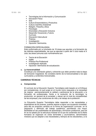 26
Tecnologías de la Información y Comunicación
Educación Física
Arte
Cultura Emprendedora y Productiva
Cultura Científico Ambiental
Religión, Filosofía y Ética
Psicología
Diversidad y Educación Inclusiva
Desarrollo Vocacional y Tutoría
Currículo
Educación Intercultural
Práctica
Investigación
Opcional / Seminarios.
FORMACIÓN ESPECIALIZADA
Está conformada por un promedio de 16 áreas que apuntan a la formación de
las distintas especialidades, las que se ejecutan a partir del V ciclo hasta el X
ciclo; las áreas comunes solo nominalmente son:
Teoría de la Educación
Inglés
Práctica Pre-Profesional
Investigación Aplicada
Opcional / Seminarios de actualización.
c. La transversalidad
Constituye una orientación global y coherente que debe penetrar toda la etapa
de formación magisterial. Se considera dentro de la transversalidad a los ejes
curriculares y contenidos transversales.
CARRERAS TÉCNICAS
a. Componentes
El currículo de la Educación Superior Tecnológica está basado en el Enfoque
por competencias, el cual surge en el mundo como respuesta a la necesidad
de mejorar permanentemente la calidad y pertinencia de la educación y la
formación de profesionales, frente a la evolución de la tecnología, la
producción, en general de la sociedad, y elevar así el nivel de competitividad
de las empresas y las condiciones de vida y de trabajo de la población.
La Educación Superior Tecnológica debe responder a las necesidades y
expectativas de los jóvenes, quienes aspiran a lograr una ocupación inmediata,
para ello se proponen cambios en la forma de organización curricular, en la
asignación y definición del trabajo académico; permitiendo una mayor
flexibilidad en las posibilidades de aprendizaje y formación profesional, para tal
fin se ha optado por la estructura modular en la que los contenidos de la oferta
formativa se organizan en ciclos terminales y acumulativos, denominados
módulos que se adaptan a las necesidades y tiempos de los estudiantes y a la
 