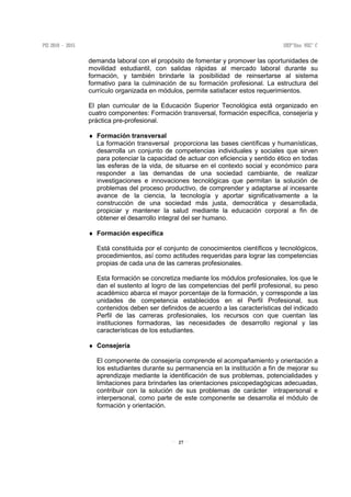 27
demanda laboral con el propósito de fomentar y promover las oportunidades de
movilidad estudiantil, con salidas rápidas al mercado laboral durante su
formación, y también brindarle la posibilidad de reinsertarse al sistema
formativo para la culminación de su formación profesional. La estructura del
currículo organizada en módulos, permite satisfacer estos requerimientos.
El plan curricular de la Educación Superior Tecnológica está organizado en
cuatro componentes: Formación transversal, formación específica, consejería y
práctica pre-profesional.
♦ Formación transversal
La formación transversal proporciona las bases científicas y humanísticas,
desarrolla un conjunto de competencias individuales y sociales que sirven
para potenciar la capacidad de actuar con eficiencia y sentido ético en todas
las esferas de la vida, de situarse en el contexto social y económico para
responder a las demandas de una sociedad cambiante, de realizar
investigaciones e innovaciones tecnológicas que permitan la solución de
problemas del proceso productivo, de comprender y adaptarse al incesante
avance de la ciencia, la tecnología y aportar significativamente a la
construcción de una sociedad más justa, democrática y desarrollada,
propiciar y mantener la salud mediante la educación corporal a fin de
obtener el desarrollo integral del ser humano.
♦ Formación específica
Está constituida por el conjunto de conocimientos científicos y tecnológicos,
procedimientos, así como actitudes requeridas para lograr las competencias
propias de cada una de las carreras profesionales.
Esta formación se concretiza mediante los módulos profesionales, los que le
dan el sustento al logro de las competencias del perfil profesional, su peso
académico abarca el mayor porcentaje de la formación, y corresponde a las
unidades de competencia establecidos en el Perfil Profesional, sus
contenidos deben ser definidos de acuerdo a las características del indicado
Perfil de las carreras profesionales, los recursos con que cuentan las
instituciones formadoras, las necesidades de desarrollo regional y las
características de los estudiantes.
♦ Consejería
El componente de consejería comprende el acompañamiento y orientación a
los estudiantes durante su permanencia en la institución a fin de mejorar su
aprendizaje mediante la identificación de sus problemas, potencialidades y
limitaciones para brindarles las orientaciones psicopedagógicas adecuadas,
contribuir con la solución de sus problemas de carácter intrapersonal e
interpersonal, como parte de este componente se desarrolla el módulo de
formación y orientación.
 