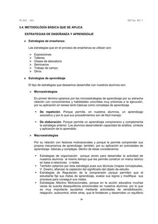 30
3.4. METODOLÒGÍA BÁSICA QUE SE APLICA
ESTRATEGIAS DE ENSEÑANZA Y APRENDIZAJE
♦ Estrategias de enseñanza:
Las estrategias que en el proceso de enseñanza se utilizan son:
Exposiciones
Talleres
Clases de laboratorio
Seminarios
Trabajo de campo
Otros
♦ Estrategias de aprendizaje
El tipo de estrategias que deseamos desarrollar con nuestros alumnos son:
Microestrategias
En primer término optamos por las microestrategias de aprendizaje por su estrecha
relación con conocimientos y habilidades concretas muy próximas a la ejecución,
por su aplicación en tareas tanto básicas como complejas de aprendizaje.
De repetición. Porque permite, en nuestros alumnos, un aprendizaje
asociativo y por lo que sus procedimientos son de fácil manejo.
De elaboración. Porque permite un aprendizaje comprensivo y complementa
la estrategia anterior. Los alumnos desarrollarán capacidad de análisis, síntesis
y aplicación de lo aprendido.
Macroestrategias
Por su relación con factores motivacionales y porque le permite comprender sus
propios mecanismos de aprendizaje; también, por su aplicación en actividades de
aprendizaje básicas y complejas. Dentro de éstas consideramos:
Estrategias de organización porque sirven para desarrollar la actividad de
nuestros alumnos al mismo tiempo que les permite construir un marco teórico
en base a relaciones o redes.
También optamos por esta estrategia pues sus técnicas (mapas conceptuales,
V. Gowin), afianzan la captación del significado del objeto de estudio.
Estrategias de Regulación de la comprensión porque permiten que el
estudiante fije sus metas de aprendizaje, evalúe sus logros y modifique sus
procesos para conseguir sus metas.
Estrategias Afectivo Motivacionales, porque en la acción educativa muchas
veces se suscita desequilibrios emocionales en nuestros alumnos, por lo que
es muy importante ayudarlos mediante actividades de sensibilización,
relajación, autocontrol, entre otras, que le fortalecen y desarrollan un equilibrio
 