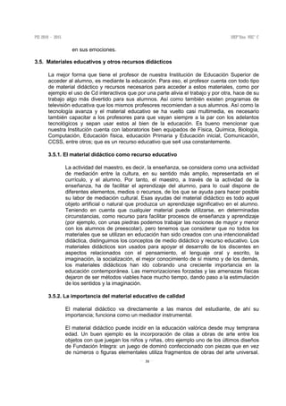 31
en sus emociones.
3.5. Materiales educativos y otros recursos didácticos
La mejor forma que tiene el profesor de nuestra Institución de Educación Superior de
acceder al alumno, es mediante la educación. Para eso, el profesor cuenta con todo tipo
de material didáctico y recursos necesarios para acceder a estos materiales, como por
ejemplo el uso de Cd interactivos que por una parte alivia el trabajo y por otra, hace de su
trabajo algo más divertido para sus alumnos. Así como también existen programas de
televisión educativa que los mismos profesores recomiendan a sus alumnos. Así como la
tecnología avanza y el material educativo se ha vuelto casi multimedia, es necesario
también capacitar a los profesores para que vayan siempre a la par con los adelantos
tecnológicos y sepan usar estos al bien de la educación. Es bueno mencionar que
nuestra Institución cuenta con laboratorios bien equipados de Física, Química, Biología,
Computación, Educación física, educación Primaria y Educación inicial, Comunicación,
CCSS, entre otros; que es un recurso educativo que se4 usa constantemente.
3.5.1. El material didáctico como recurso educativo
La actividad del maestro, es decir, la enseñanza, se considera como una actividad
de mediación entre la cultura, en su sentido más amplio, representada en el
currículo, y el alumno. Por tanto, el maestro, a través de la actividad de la
enseñanza, ha de facilitar el aprendizaje del alumno, para lo cual dispone de
diferentes elementos, medios o recursos, de los que se ayuda para hacer posible
su labor de mediación cultural. Esas ayudas del material didáctico es todo aquel
objeto artificial o natural que produzca un aprendizaje significativo en el alumno.
Teniendo en cuenta que cualquier material puede utilizarse, en determinadas
circunstancias, como recurso para facilitar procesos de enseñanza y aprendizaje
(por ejemplo, con unas piedras podemos trabajar las nociones de mayor y menor
con los alumnos de preescolar), pero tenemos que considerar que no todos los
materiales que se utilizan en educación han sido creados con una intencionalidad
didáctica, distinguimos los conceptos de medio didáctico y recurso educativo. Los
materiales didácticos son usados para apoyar el desarrollo de los discentes en
aspectos relacionados con el pensamiento, el lenguaje oral y escrito, la
imaginación, la socialización, el mejor conocimiento de sí mismo y de los demás,
los materiales didácticos han ido cobrando una creciente importancia en la
educación contemporánea. Las memorizaciones forzadas y las amenazas físicas
dejaron de ser métodos viables hace mucho tiempo, dando paso a la estimulación
de los sentidos y la imaginación.
3.5.2. La importancia del material educativo de calidad
El material didáctico va directamente a las manos del estudiante, de ahí su
importancia; funciona como un mediador instrumental.
El material didáctico puede incidir en la educación valórica desde muy temprana
edad. Un buen ejemplo es la incorporación de citas a obras de arte entre los
objetos con que juegan los niños y niñas, otro ejemplo uno de los últimos diseños
de Fundación Integra: un juego de dominó confeccionado con piezas que en vez
de números o figuras elementales utiliza fragmentos de obras del arte universal.
 