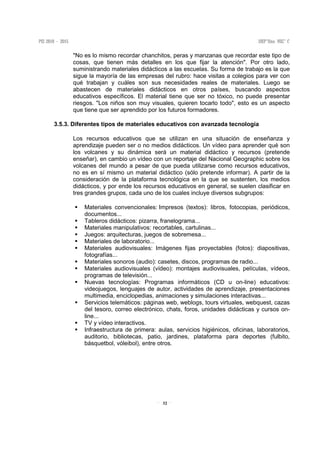 32
"No es lo mismo recordar chanchitos, peras y manzanas que recordar este tipo de
cosas, que tienen más detalles en los que fijar la atención". Por otro lado,
suministrando materiales didácticos a las escuelas. Su forma de trabajo es la que
sigue la mayoría de las empresas del rubro: hace visitas a colegios para ver con
qué trabajan y cuáles son sus necesidades reales de materiales. Luego se
abastecen de materiales didácticos en otros países, buscando aspectos
educativos específicos. El material tiene que ser no tóxico, no puede presentar
riesgos. "Los niños son muy visuales, quieren tocarlo todo", esto es un aspecto
que tiene que ser aprendido por los futuros formadores.
3.5.3. Diferentes tipos de materiales educativos con avanzada tecnología
Los recursos educativos que se utilizan en una situación de enseñanza y
aprendizaje pueden ser o no medios didácticos. Un vídeo para aprender qué son
los volcanes y su dinámica será un material didáctico y recursos (pretende
enseñar), en cambio un vídeo con un reportaje del Nacional Geographic sobre los
volcanes del mundo a pesar de que pueda utilizarse como recursos educativos,
no es en sí mismo un material didáctico (sólo pretende informar). A partir de la
consideración de la plataforma tecnológica en la que se sustenten, los medios
didácticos, y por ende los recursos educativos en general, se suelen clasificar en
tres grandes grupos, cada uno de los cuales incluye diversos subgrupos:
Materiales convencionales: Impresos (textos): libros, fotocopias, periódicos,
documentos...
Tableros didácticos: pizarra, franelograma...
Materiales manipulativos: recortables, cartulinas...
Juegos: arquitecturas, juegos de sobremesa...
Materiales de laboratorio...
Materiales audiovisuales: Imágenes fijas proyectables (fotos): diapositivas,
fotografías...
Materiales sonoros (audio): casetes, discos, programas de radio...
Materiales audiovisuales (vídeo): montajes audiovisuales, películas, vídeos,
programas de televisión...
Nuevas tecnologías: Programas informáticos (CD u on-line) educativos:
videojuegos, lenguajes de autor, actividades de aprendizaje, presentaciones
multimedia, enciclopedias, animaciones y simulaciones interactivas...
Servicios telemáticos: páginas web, weblogs, tours virtuales, webquest, cazas
del tesoro, correo electrónico, chats, foros, unidades didácticas y cursos on-
line...
TV y vídeo interactivos.
Infraestructura de primera: aulas, servicios higiénicos, oficinas, laboratorios,
auditorio, bibliotecas, patio, jardines, plataforma para deportes (fulbito,
básquetbol, vóleibol), entre otros.
 